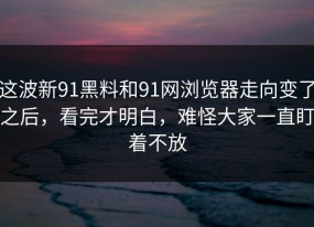 这波新91黑料和91网浏览器走向变了之后，看完才明白，难怪大家一直盯着不放