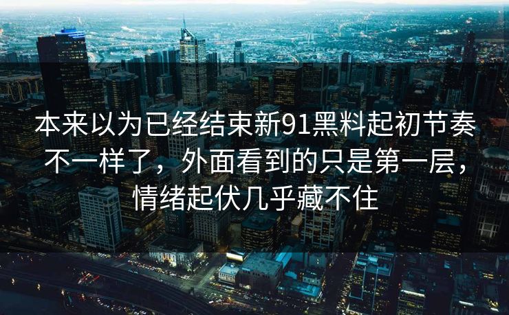 本来以为已经结束新91黑料起初节奏不一样了，外面看到的只是第一层，情绪起伏几乎藏不住
