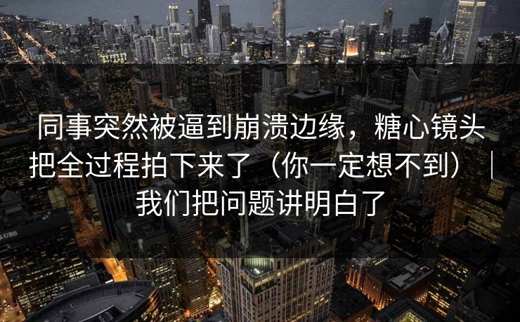 同事突然被逼到崩溃边缘，糖心镜头把全过程拍下来了（你一定想不到）｜我们把问题讲明白了