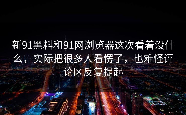 新91黑料和91网浏览器这次看着没什么，实际把很多人看愣了，也难怪评论区反复提起