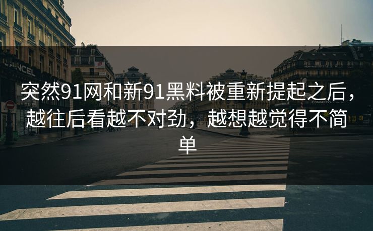 突然91网和新91黑料被重新提起之后，越往后看越不对劲，越想越觉得不简单