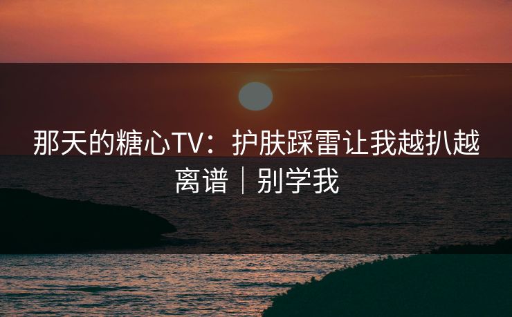 那天的糖心TV：护肤踩雷让我越扒越离谱｜别学我