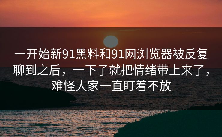一开始新91黑料和91网浏览器被反复聊到之后，一下子就把情绪带上来了，难怪大家一直盯着不放