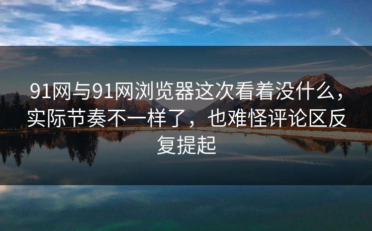 91网与91网浏览器这次看着没什么，实际节奏不一样了，也难怪评论区反复提起