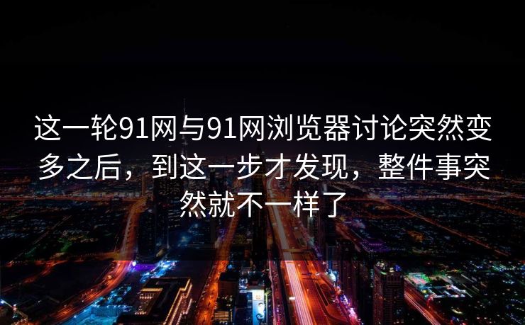 这一轮91网与91网浏览器讨论突然变多之后，到这一步才发现，整件事突然就不一样了