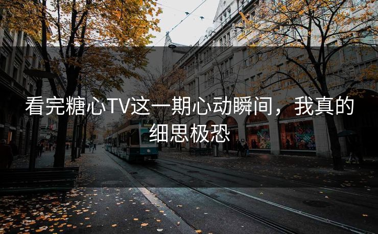 看完糖心TV这一期心动瞬间，我真的细思极恐